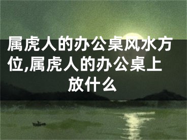 属虎人的办公桌风水方位,属虎人的办公桌上放什么
