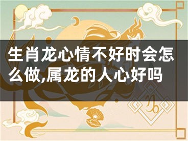 生肖龙心情不好时会怎么做,属龙的人心好吗