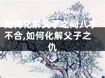 如何化解父子之间八字不合,如何化解父子之仇