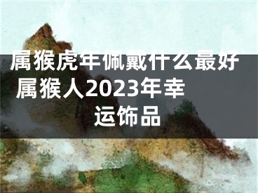 属猴虎年佩戴什么最好 属猴人2023年幸运饰品