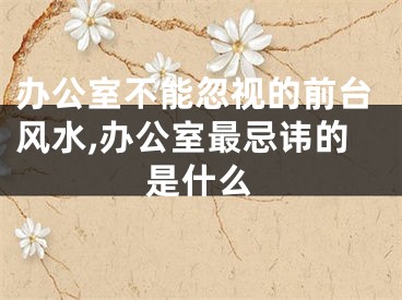办公室不能忽视的前台风水,办公室最忌讳的是什么