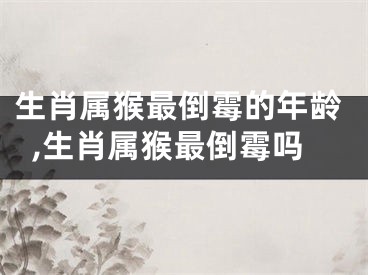 生肖属猴最倒霉的年龄,生肖属猴最倒霉吗