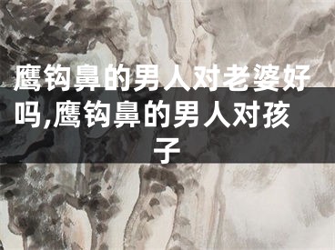 鹰钩鼻的男人对老婆好吗,鹰钩鼻的男人对孩子