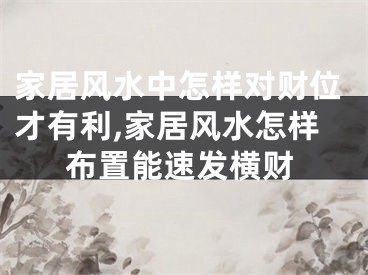 家居风水中怎样对财位才有利,家居风水怎样布置能速发横财