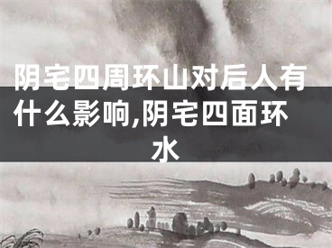 阴宅四周环山对后人有什么影响,阴宅四面环水