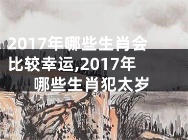 2017年哪些生肖会比较幸运,2017年哪些生肖犯太岁