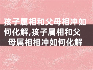 孩子属相和父母相冲如何化解,孩子属相和父母属相相冲如何化解