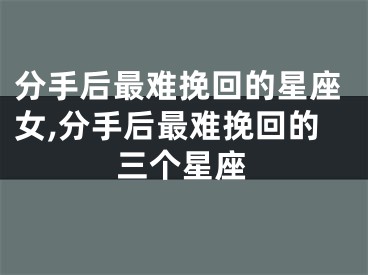 分手后最难挽回的星座女,分手后最难挽回的三个星座