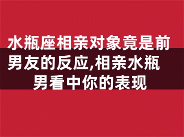 水瓶座相亲对象竟是前男友的反应,相亲水瓶男看中你的表现