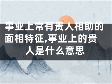 事业上常有贵人相助的面相特征,事业上的贵人是什么意思