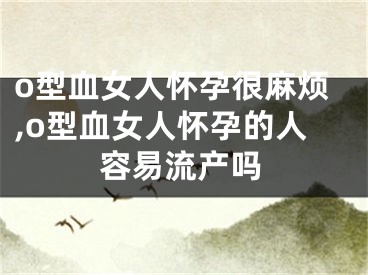 o型血女人怀孕很麻烦,o型血女人怀孕的人容易流产吗