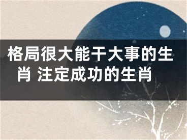 格局很大能干大事的生肖 注定成功的生肖