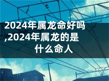 2024年属龙命好吗,2024年属龙的是什么命人
