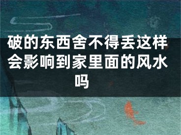 破的东西舍不得丢这样会影响到家里面的风水吗 