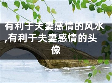 有利于夫妻感情的风水,有利于夫妻感情的头像