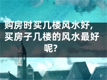 购房时买几楼风水好,买房子几楼的风水最好呢?