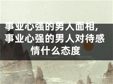 事业心强的男人面相,事业心强的男人对待感情什么态度