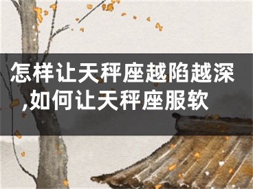 怎样让天秤座越陷越深,如何让天秤座服软