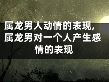 属龙男人动情的表现,属龙男对一个人产生感情的表现