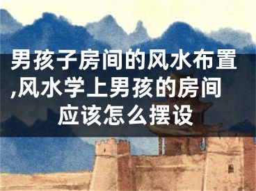 男孩子房间的风水布置,风水学上男孩的房间应该怎么摆设