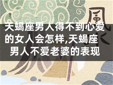 天蝎座男人得不到心爱的女人会怎样,天蝎座男人不爱老婆的表现