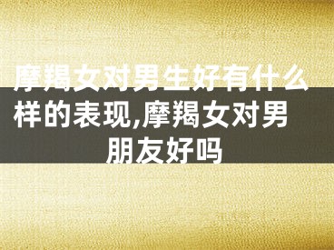摩羯女对男生好有什么样的表现,摩羯女对男朋友好吗