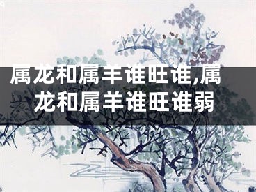 属龙和属羊谁旺谁,属龙和属羊谁旺谁弱