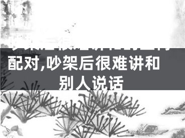 吵架后很难讲和的生肖配对,吵架后很难讲和别人说话