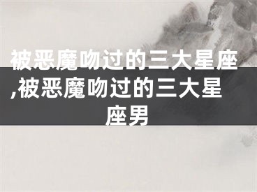 被恶魔吻过的三大星座,被恶魔吻过的三大星座男