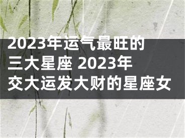 2023年运气最旺的三大星座 2023年交大运发大财的星座女