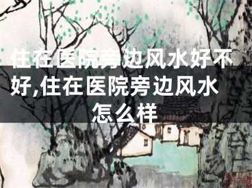 住在医院旁边风水好不好,住在医院旁边风水怎么样