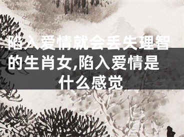 陷入爱情就会丢失理智的生肖女,陷入爱情是什么感觉