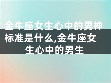 金牛座女生心中的男神标准是什么,金牛座女生心中的男生