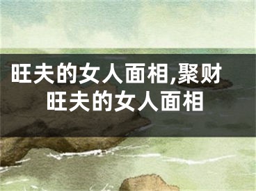 旺夫的女人面相,聚财旺夫的女人面相