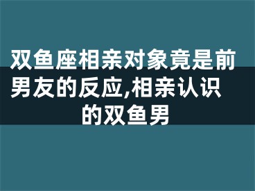 双鱼座相亲对象竟是前男友的反应,相亲认识的双鱼男