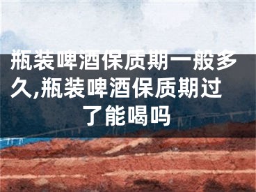 瓶装啤酒保质期一般多久,瓶装啤酒保质期过了能喝吗