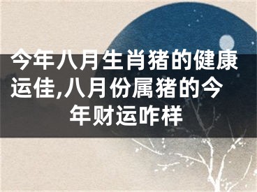 今年八月生肖猪的健康运佳,八月份属猪的今年财运咋样