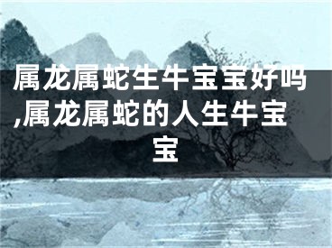 属龙属蛇生牛宝宝好吗,属龙属蛇的人生牛宝宝
