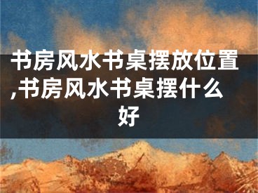 书房风水书桌摆放位置,书房风水书桌摆什么好