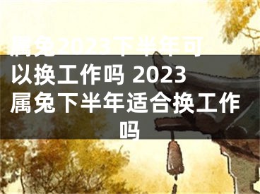 属兔2023下半年可以换工作吗 2023属兔下半年适合换工作吗