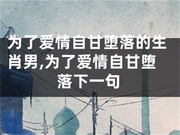 为了爱情自甘堕落的生肖男,为了爱情自甘堕落下一句