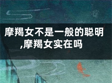 摩羯女不是一般的聪明,摩羯女实在吗