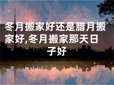 冬月搬家好还是腊月搬家好,冬月搬家那天日子好