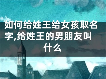 如何给姓王给女孩取名字,给姓王的男朋友叫什么