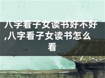 八字看子女读书好不好,八字看子女读书怎么看