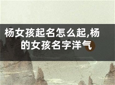 杨女孩起名怎么起,杨的女孩名字洋气