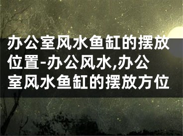 办公室风水鱼缸的摆放位置-办公风水,办公室风水鱼缸的摆放方位