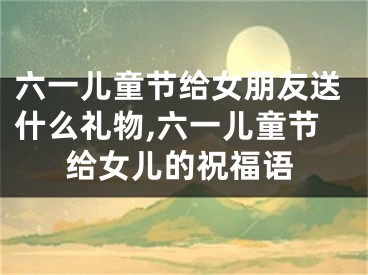 六一儿童节给女朋友送什么礼物,六一儿童节给女儿的祝福语