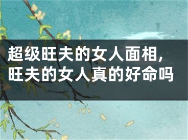 超级旺夫的女人面相,旺夫的女人真的好命吗