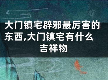 大门镇宅辟邪最厉害的东西,大门镇宅有什么吉祥物